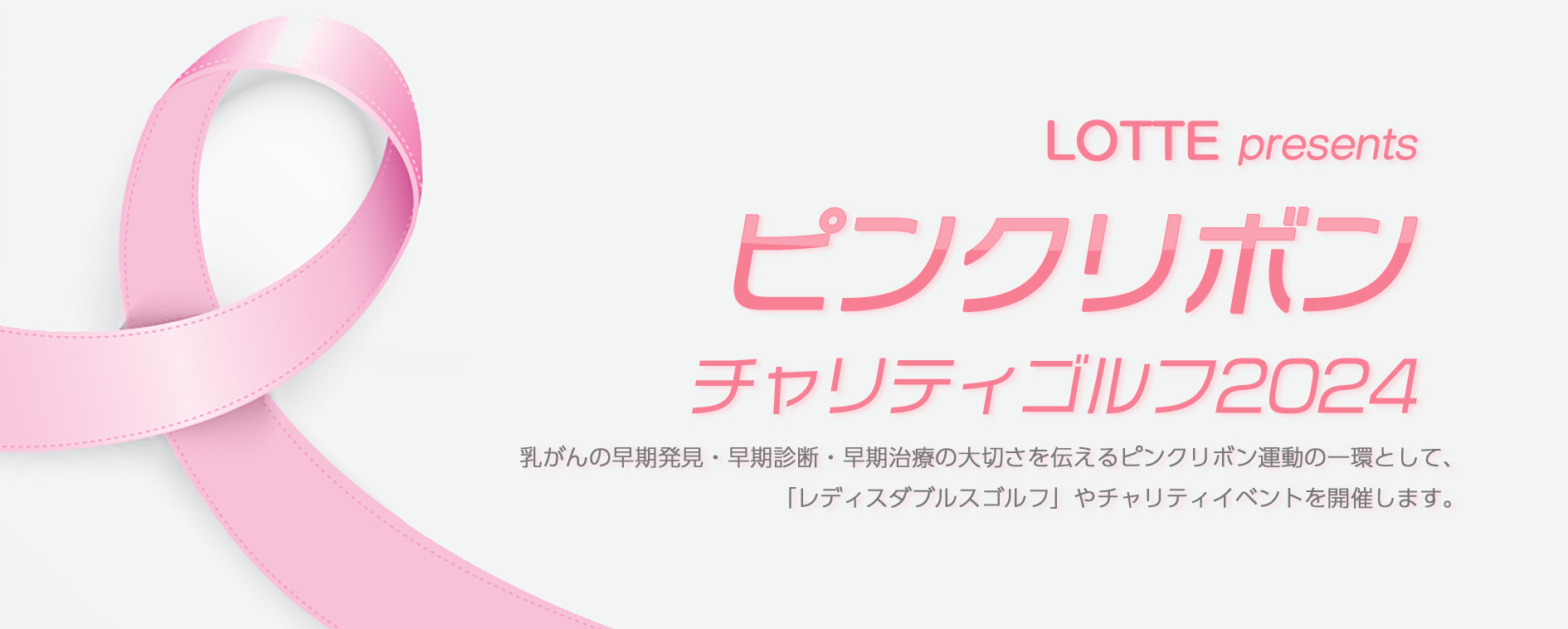 LOTTE presents ゴルフネットワーク ピンクリボン2024 乳がんの早期発見・早期診断・早期治療の大切さを伝えるピンクリボン運動の一環として、「レディスダブルスチャリティゴルフ」やチャリティイベントを開催します。