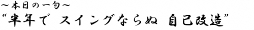 ?本日の一句? 半年で スイングならぬ 自己改造　